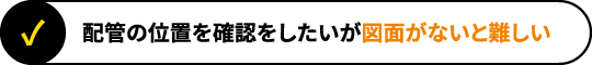 配管の位置を確認をしたいが図面がないと難しい